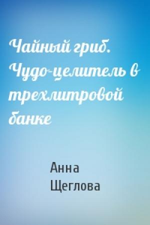 Обложка книги «Чайный гриб. Чудо-целитель в трехлитровой банке» — Анна Щеглова