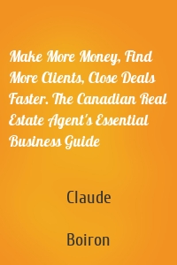 Make More Money, Find More Clients, Close Deals Faster. The Canadian Real Estate Agent's Essential Business Guide
