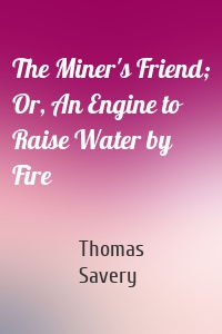 The Miner's Friend; Or, An Engine to Raise Water by Fire