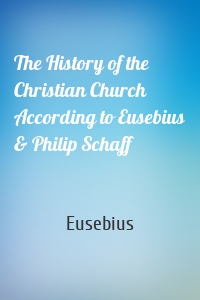 The History of the Christian Church According to Eusebius & Philip Schaff