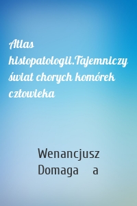 Atlas histopatologii.Tajemniczy świat chorych komórek człowieka