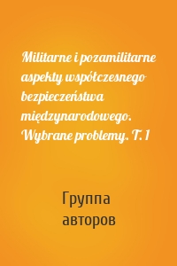 Militarne i pozamilitarne aspekty współczesnego bezpieczeństwa międzynarodowego. Wybrane problemy. T. 1