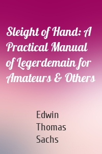 Sleight of Hand: A Practical Manual of Legerdemain for Amateurs & Others