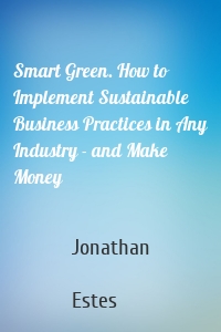 Smart Green. How to Implement Sustainable Business Practices in Any Industry - and Make Money