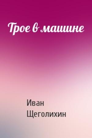 Обложка книги «Трое в машине» — Иван Щеголихин