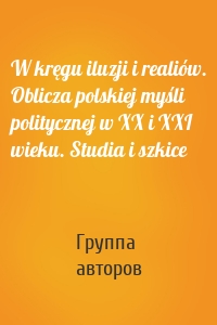 W kręgu iluzji i realiów. Oblicza polskiej myśli politycznej w XX i XXI wieku. Studia i szkice