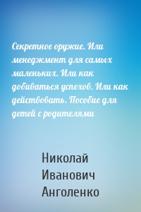 Секретное оружие. Или менеджмент для самых маленьких. Или как добиваться успехов. Или как действовать. Пособие для детей с родителями