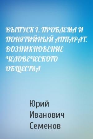 Обложка книги «ВЫПУСК I. ПРОБЛЕМА И ПОНЯТИЙНЫЙ АППАРАТ. ВОЗНИКНОВЕНИЕ ЧЕЛОВЕЧЕСКОГО ОБЩЕСТВА» — Юрий Семенов