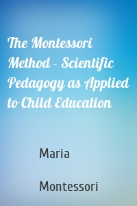 The Montessori Method - Scientific Pedagogy as Applied to Child Education