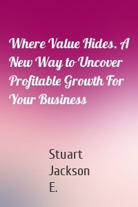 Where Value Hides. A New Way to Uncover Profitable Growth For Your Business