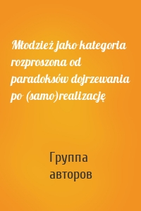 Młodzież jako kategoria rozproszona od paradoksów dojrzewania po (samo)realizację