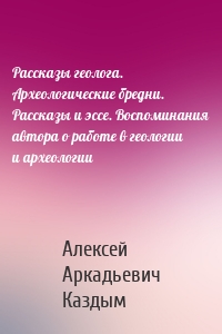 Рассказы геолога. Археологические бредни. Рассказы и эссе. Воспоминания автора о работе в геологии и археологии