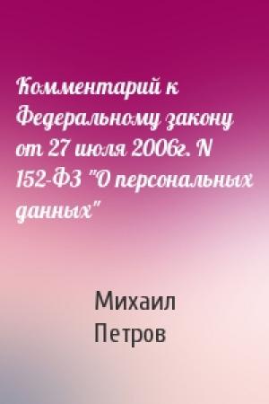 Обложка книги «Комментарий к Федеральному закону от 27 июля 2006г. N 152-ФЗ "О персональных данных"» — Михаил Петров