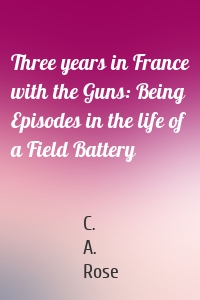 Three years in France with the Guns: Being Episodes in the life of a Field Battery