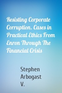 Resisting Corporate Corruption. Cases in Practical Ethics From Enron Through The Financial Crisis