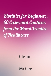 Bioethics for Beginners. 60 Cases and Cautions from the Moral Frontier of Healthcare