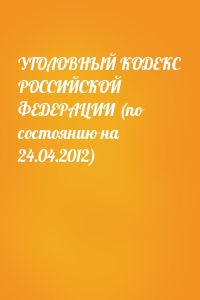  - УГОЛОВНЫЙ КОДЕКС РОССИЙСКОЙ ФЕДЕРАЦИИ (по состоянию на 24.04.2012)