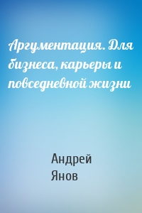 Аргументация. Для бизнеса, карьеры и повседневной жизни