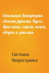 Светлана Хворостухина - Стильная бижутерия своими руками. Бусы, браслеты, серьги, пояса, ободки и заколки