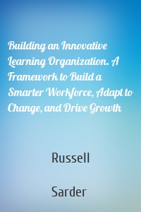 Building an Innovative Learning Organization. A Framework to Build a Smarter Workforce, Adapt to Change, and Drive Growth
