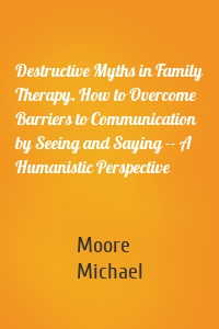Destructive Myths in Family Therapy. How to Overcome Barriers to Communication by Seeing and Saying -- A Humanistic Perspective