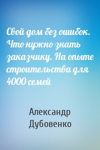 Свой дом без ошибок. Что нужно знать заказчику. На опыте строительства для 4000 семей