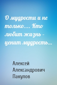 О мудрости и не только.... Кто любит жизнь – ценит мудрость…
