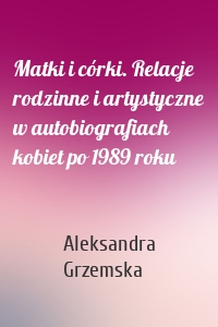 Matki i córki. Relacje rodzinne i artystyczne w autobiografiach kobiet po 1989 roku