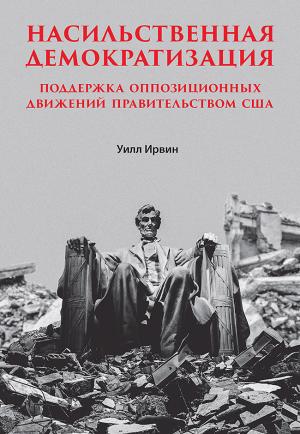 Обложка книги «Насильственная демократизация. Поддержка оппозиционных движений правительством США» — Уилл Ирвин