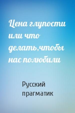 Обложка книги «Цена глупости или что делать,чтобы нас полюбили» — Русский прагматик
