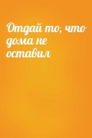 Обложка книги «Отдай то, что дома не оставил»