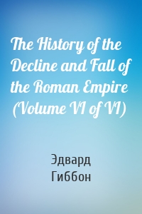 The History of the Decline and Fall of the Roman Empire (Volume VI of VI)