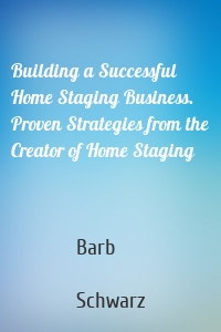 Building a Successful Home Staging Business. Proven Strategies from the Creator of Home Staging