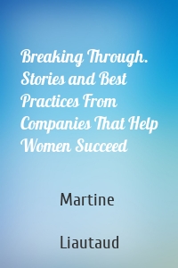 Breaking Through. Stories and Best Practices From Companies That Help Women Succeed