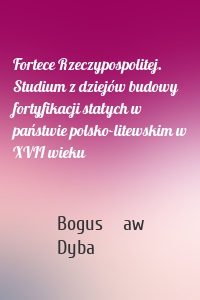 Fortece Rzeczypospolitej. Studium z dziejów budowy fortyfikacji stałych w państwie polsko-litewskim w XVII wieku