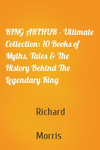 KING ARTHUR - Ultimate Collection: 10 Books of Myths, Tales & The History Behind The Legendary King
