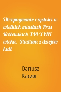 Utrzymywanie czystości w wielkich miastach Prus Królewskich XVI-XVIII wieku.  Studium z dziejów kult