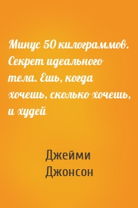 Минус 50 килограммов. Секрет идеального тела. Ешь, когда хочешь, сколько хочешь, и худей