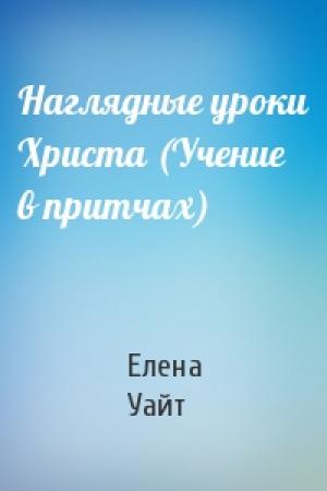 Обложка книги «Наглядные уроки Христа (Учение в притчах)» — Елена Уайт