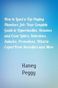 How to Land a Top-Paying Plumbers Job: Your Complete Guide to Opportunities, Resumes and Cover Letters, Interviews, Salaries, Promotions, What to Expect From Recruiters and More