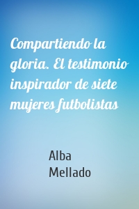 Compartiendo la gloria. El testimonio inspirador de siete mujeres futbolistas