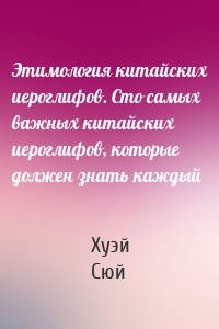 Этимология китайских иероглифов. Сто самых важных китайских иероглифов, которые должен знать каждый