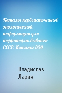 Каталог первоисточников экологической информации для территории бывшего СССР. Каталог 300