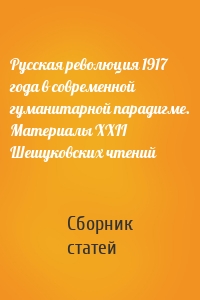 Русская революция 1917 года в современной гуманитарной парадигме. Материалы XXII Шешуковских чтений