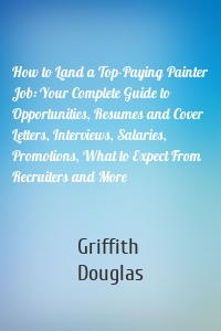 How to Land a Top-Paying Painter Job: Your Complete Guide to Opportunities, Resumes and Cover Letters, Interviews, Salaries, Promotions, What to Expect From Recruiters and More