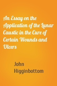 An Essay on the Application of the Lunar Caustic in the Cure of Certain Wounds and Ulcers