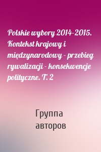 Polskie wybory 2014–2015. Kontekst krajowy i międzynarodowy - przebieg rywalizacji - konsekwencje polityczne. T. 2