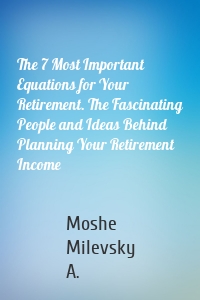 The 7 Most Important Equations for Your Retirement. The Fascinating People and Ideas Behind Planning Your Retirement Income
