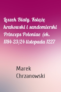 Leszek Biały. Książę krakowski i sandomierski Princeps Poloniae (ok. 1184-23/24 listopada 1227