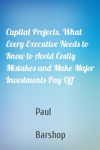 Capital Projects. What Every Executive Needs to Know to Avoid Costly Mistakes and Make Major Investments Pay Off